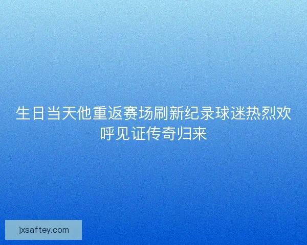 生日当天他重返赛场刷新纪录球迷热烈欢呼见证传奇归来