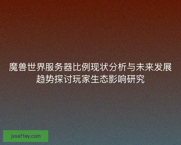 魔兽世界服务器比例现状分析与未来发展趋势探讨玩家生态影响研究