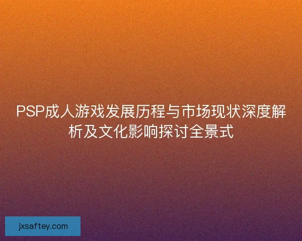 PSP成人游戏发展历程与市场现状深度解析及文化影响探讨全景式
